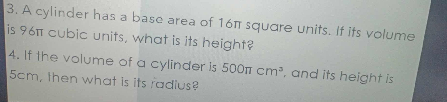 A cylinder has a base area of 16π squdre units. If its volume 
is 96π cubic units, what is its height? 
4. If the volume of a cylinder is 500π cm^3 , and its height is
5cm, then what is its radius?