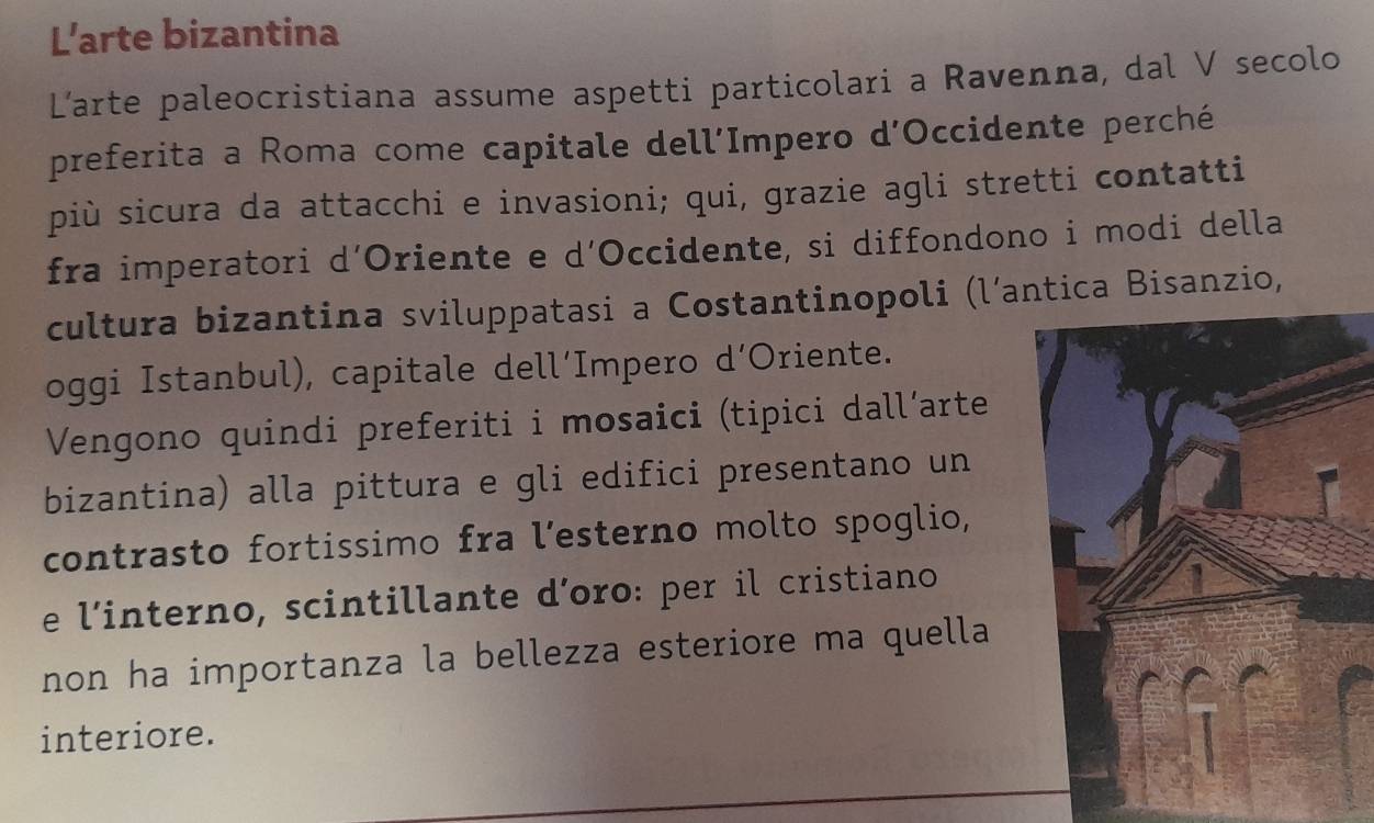 L’arte bizantina 
L’arte paleocristiana assume aspetti particolari a Ravenna, dal V secolo 
preferita a Roma come capitale dell’Impero d'Occidente perché 
più sicura da attacchi e invasioni; qui, grazie agli stretti contatti 
fra imperatori d’Oriente e d’Occidente, si diffondono i modi della 
cultura bizantina sviluppatasi a Costantinopoli (l’antica Bisanzio, 
oggi Istanbul), capitale dell‘Impero d’Oriente. 
Vengono quindi preferiti i mosaici (tipici dall’arte 
bizantina) alla pittura e gli edifici presentano un 
contrasto fortissimo fra l’esterno molto spoglio, 
e l’interno, scintillante d’oro: per il cristiano 
non ha importanza la bellezza esteriore ma quella 
interiore.