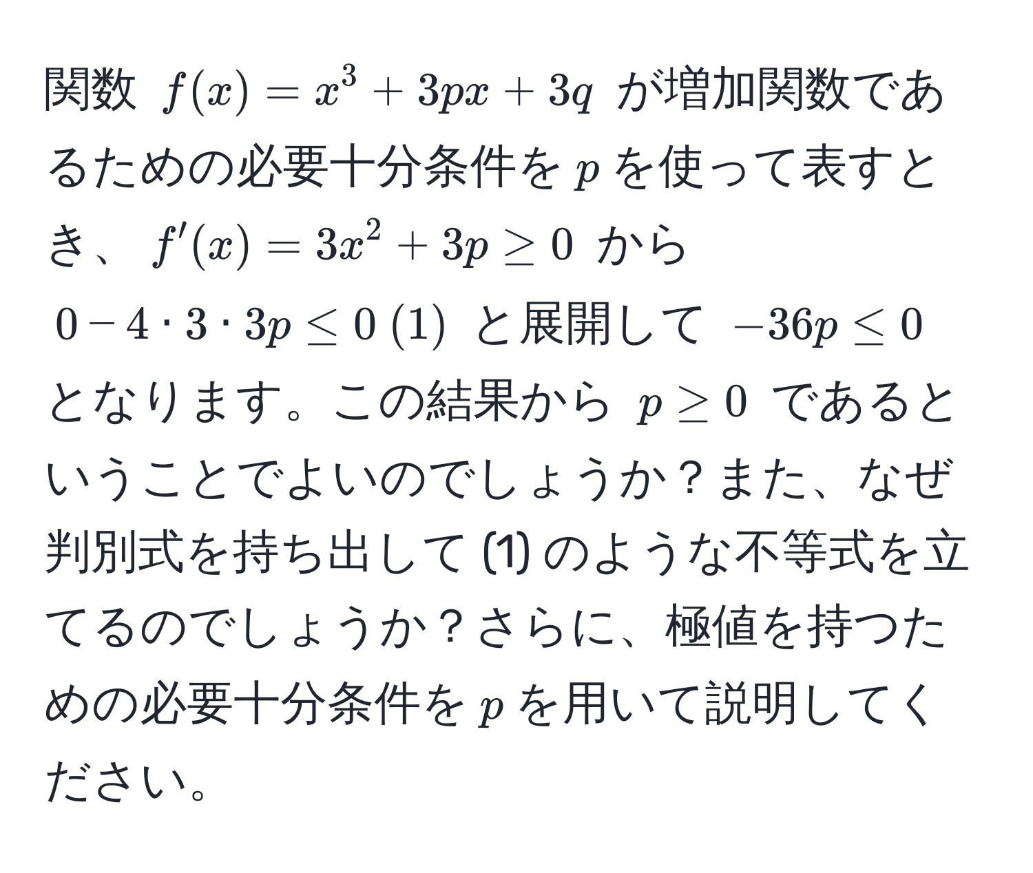 関数 $f(x) = x^3 + 3px + 3q$ が増加関数であるための必要十分条件を$p$を使って表すとき、$f'(x) = 3x^2 + 3p ≥ 0$ から $0 - 4 · 3 · 3p ≤ 0  (1)$ と展開して $-36p ≤ 0$ となります。この結果から $p ≥ 0$ であるということでよいのでしょうか？また、なぜ判別式を持ち出して (1) のような不等式を立てるのでしょうか？さらに、極値を持つための必要十分条件を$p$を用いて説明してください。