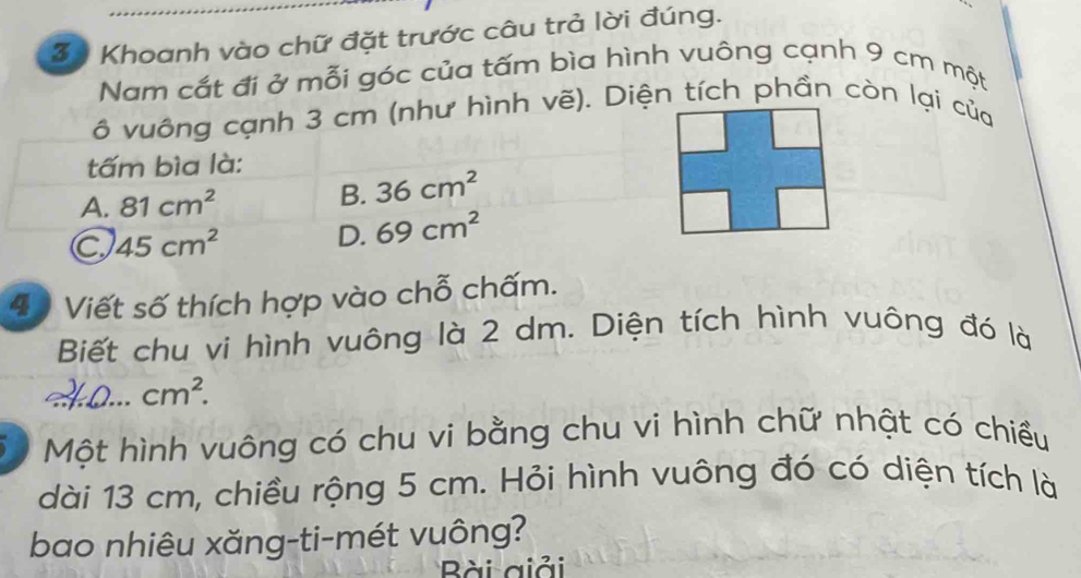 Khoanh vào chữ đặt trước câu trả lời đúng.
Nam cắt đi ở mỗi góc của tấm bìa hình vuông cạnh 9 cm một
ô vuông cạnh 3 cm (như hình vẽ). Diện tích phần còn lại của
tấm bìa là:
A. 81cm^2 B. 36cm^2
C 45cm^2 D. 69cm^2
4 Viết số thích hợp vào chỗ chấm.
Biết chu vi hình vuông là 2 dm. Diện tích hình vuông đó là
cm^2. 
D Một hình vuông có chu vi bằng chu vi hình chữ nhật có chiều
dài 13 cm, chiều rộng 5 cm. Hỏi hình vuông đó có diện tích là
bao nhiêu xăng-ti-mét vuông?
Bài giải