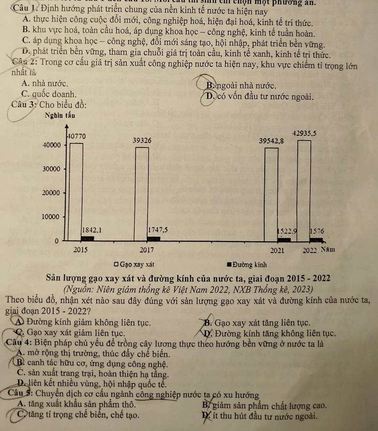 sih ch chộn một phương an.
Câu 1. Định hướng phát triển chung của nền kinh tế nước ta hiện nay
A. thực hiện công cuộc đổi mới, công nghiệp hoá, hiện đại hoá, kinh tế tri thức.
B. khu vực hoá, toàn cầu hoá, áp dụng khoa học - công nghệ, kinh tế tuần hoàn.
C. áp dụng khoa học - công nghệ, đổi mới sáng tạo, hội nhập, phát triển bền vững.
D. phát triển bền vững, tham gia chuỗi giá trị toàn cầu, kinh tế xanh, kinh tế tri thức.
Câu 2: Trong cơ cấu giá trị sản xuất công nghiệp nước ta hiện nay, khu vực chiếm tỉ trọng lớn
nhất là
A. nhà nước. B. ngoài nhà nước.
C. quốc doanh. D. có vốn đầu tư nước ngoài.
Câu 3: Cho biểu đồ:
Nghin tấn
Sản lượng gạo xay xát và đường kính của nước ta, giai đoạn 2015 - 2022
(Nguồn: Niên giám thống kê Việt Nam 2022, NXB Thống kê, 2023)
Theo biểu đồ, nhận xét nào sau đây đúng với sản lượng gạo xay xát và đường kính của nước ta,
giai đoạn 2015 - 2022?
A Đường kính giảm không liên tục. B. Gạo xay xát tăng liên tục.
Q. Gạo xay xát giảm liên tục. D. Đường kính tăng không liên tục.
Câu 4: Biện pháp chủ yếu để trồng cây lương thực theo hướng bền vững ở nước ta là
A. mở rộng thị trường, thúc đầy chế biến.
B. canh tác hữu cơ, ứng dụng công nghệ.
C. sản xuất trang trại, hoàn thiện hạ tầng.
D. liên kết nhiều vùng, hội nhập quốc tế.
Câu 5: Chuyển dịch cơ cấu ngành công nghiệp nước ta có xu hướng
A. tăng xuất khẩu sản phẩm thô. B giảm sản phẩm chất lượng cao.
Cô tăng tỉ trọng chế biến, chế tạo. D ít thu hút đầu tư nước ngoài.