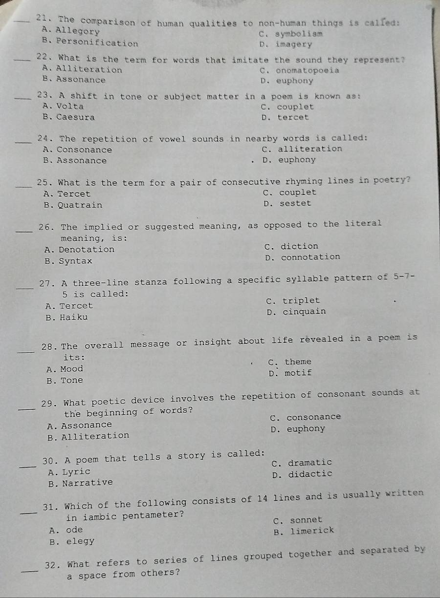 The comparison of human qualities to non-human things is called:
A. Allegory
C. symbolism
B. Personification D. imagery
_22. What is the term for words that imitate the sound they represent?
A. Alliteration C. onomatopoeia
B. Assonance D. euphony
_23. A shift in tone or subject matter in a poem is known as:
A. Volta C. couplet
B. Caesura D. tercet
_24. The repetition of vowel sounds in nearby words is called:
A. Consonance C. alliteration
B. Assonance D. euphony
_25. What is the term for a pair of consecutive rhyming lines in poetry?
A. Tercet C. couplet
B.Quatrain D. sestet
_
26. The implied or suggested meaning, as opposed to the literal
meaning, is:
A. Denotation C. diction
B. Syntax D. connotation
_
27. A three-line stanza following a specific syllable pattern of 5-7 -
5 is called:
A. Tercet C. triplet
B. Haiku D. cinquain
_
28. The overall message or insight about life revealed in a poem is
its:
A. Mood C. theme
D. motif
B. Tone
_
29. What poetic device involves the repetition of consonant sounds at
the beginning of words?
C. consonance
A. Assonance D. euphony
B. Alliteration
30. A poem that tells a story is called:
_A. Lyric C. dramatic
B. Narrative D. didactic
_
31. Which of the following consists of 14 lines and is usually written
in iambic pentameter?
A. ode C. sonnet
B. limerick
B. elegy
_
32. What refers to series of lines grouped together and separated by
a space from others?