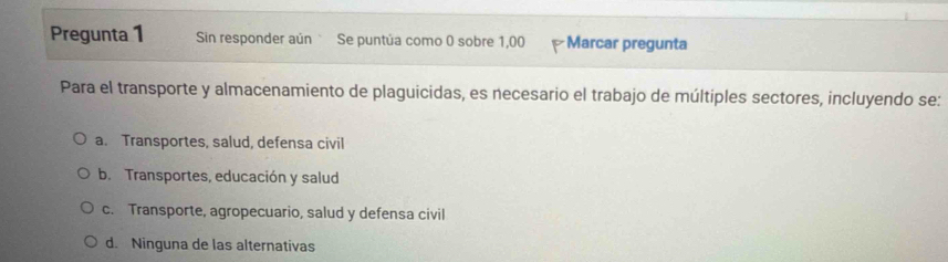 Pregunta 1 Sin responder aún Se puntúa como 0 sobre 1,00 Marcar pregunta
Para el transporte y almacenamiento de plaguicidas, es necesario el trabajo de múltiples sectores, incluyendo se:
a. Transportes, salud, defensa civil
b. Transportes, educación y salud
c. Transporte, agropecuario, salud y defensa civil
d. Ninguna de las alternativas