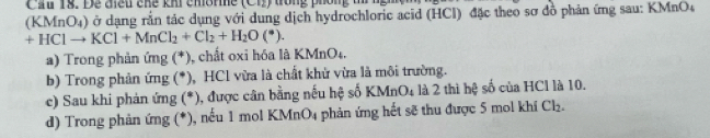 Cầu 18. Dễ điều chế khi chône ( C ong phón t ngm 
(KMnO₄) ở dạng rắn tác dụng với dung dịch hydrochloric acid (HCl) đặc theo sơ đồ phản ứng sau: KMnO4
+HClto KCl+MnCl_2+Cl_2+H_2O(^*). 
a) Trong phản ứng (*), chất oxi hóa là KMnO₄. 
b) Trong phản ứng (*), HCl vừa là chất khử vừa là môi trường. 
e) Sau khi phản ứng (*), được cân bằng nếu hệ số KMnO_4 là 2 thì hệ số của HCl là 10. 
d) Trong phản ứng (*), nếu 1 mol KMnC 4 phản ứng hết sẽ thu được 5 mol khí _3 Cl_2.