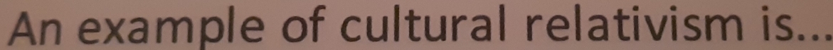 An example of cultural relativism is...