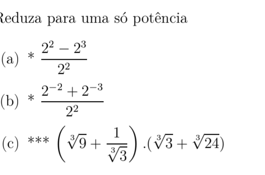 Reduza para uma só potência
(a)* (2^2-2^3)/2^2 
(b)* (2^(-2)+2^(-3))/2^2 
(c) ***(sqrt[3](9)+ 1/sqrt[3](3) )· (sqrt[3](3)+sqrt[3](24))