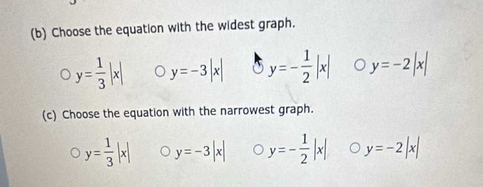 Choose the equation with the widest graph.
y= 1/3 |x| y=-3|x| y=- 1/2 |x| y=-2|x|
(c) Choose the equation with the narrowest graph.
y= 1/3 |x| y=-3|x| y=- 1/2 |x| y=-2|x|