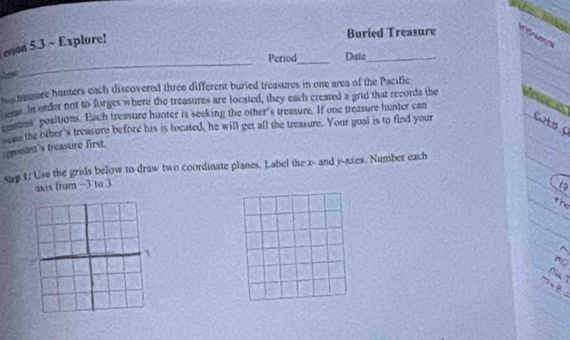 esson 5.3 ~ Explore! 
Buried Treasure 
W fre 
_ 
Perod_ Daïe_ 
to teare hunters each discovered three different buried treasures in one area of the Pacific 
nese. In order not to forget where the treasures are located, they each created a grid that records the 
ms positions. Each treasure hunter is seeking the other's treasure. If one treasure hunter can 
wo me the other's treasure before his is located, he will get afl the treasure. Your goal is to find your 
Cuts o 
oppenent's treasure first. 
sep 1; Use the grids below to draw two coordinate planes, Label the x - and )-axes. Number each 
axis from ~3 to 3
the

m<8</tex>