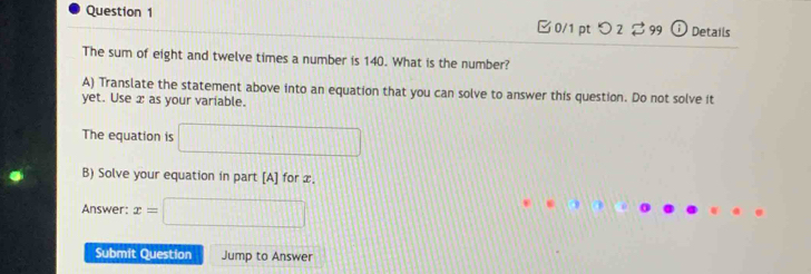 □0/1 ptつ 2 $ 99 ⓘ Details 
The sum of eight and twelve times a number is 140. What is the number? 
A) Translate the statement above into an equation that you can solve to answer this question. Do not solve it 
yet. Use x as your variable. 
The equation is □ 
B) Solve your equation in part [A] for x. 
Answer: x=□
Submit Question Jump to Answer