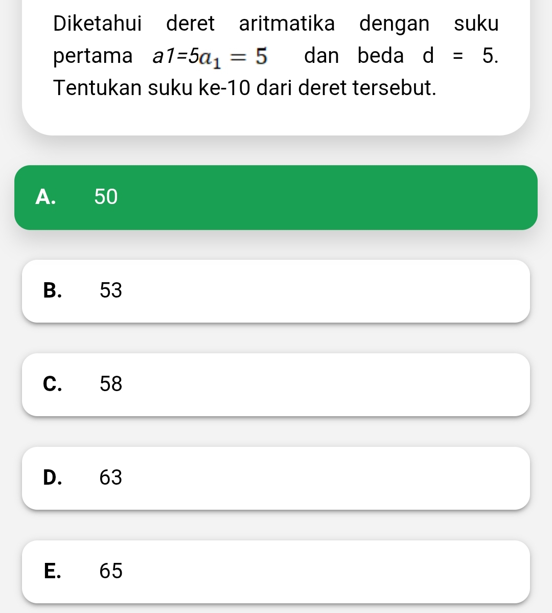 Diketahui deret aritmatika dengan suku
pertama a1=5a_1=5 dan beda d=5. 
Tentukan suku ke -10 dari deret tersebut.
A. 50
B. 53
C. 58
D. 63
E. 65