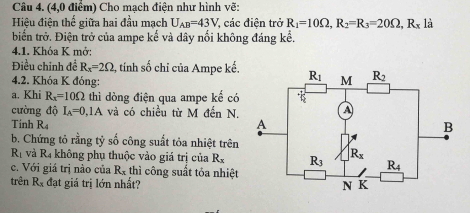 (4,0 điểm) Cho mạch điện như hình vẽ:
Hiệu điện thế giữa hai đầu mạch U_AB=43V, 7, các điện trở R_1=10Omega ,R_2=R_3=20Omega ,R_x là
biến trở. Điện trở của ampe kế và dây nối không đáng kể.
4.1. Khóa K mở:
Điều chỉnh để R_x=2Omega , tính số chỉ của Ampe kế.
4.2. Khóa K đóng: 
a. Khi R_x=10Omega thì dòng điện qua ampe kế có
cường độ I_A=0, ,1A và có chiều từ M đến N.
Tính R_4
b. Chứng tỏ rằng tỷ số công suất tỏa nhiệt trên
R_1 và I c_4 - không phụ thuộc vào giá trị cua R_x
c. Với giá trị nào của R_x thì công suất tỏa nhiệt
trên R_x đạt giá trị lớn nhất?