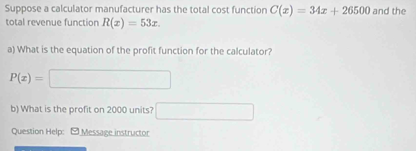 Suppose a calculator manufacturer has the total cost function C(x)=34x+26500 and the 
total revenue function R(x)=53x. 
a) What is the equation of the profit function for the calculator?
P(x)=□
b) What is the profit on 2000 units? □ 
Question Help: - Message instructor