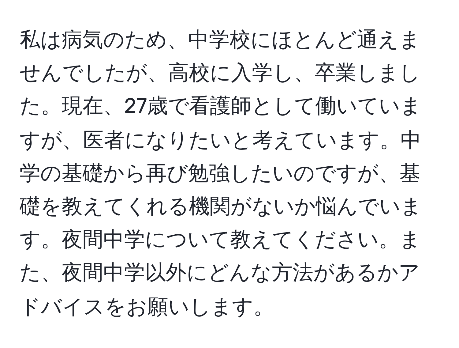 私は病気のため、中学校にほとんど通えませんでしたが、高校に入学し、卒業しました。現在、27歳で看護師として働いていますが、医者になりたいと考えています。中学の基礎から再び勉強したいのですが、基礎を教えてくれる機関がないか悩んでいます。夜間中学について教えてください。また、夜間中学以外にどんな方法があるかアドバイスをお願いします。