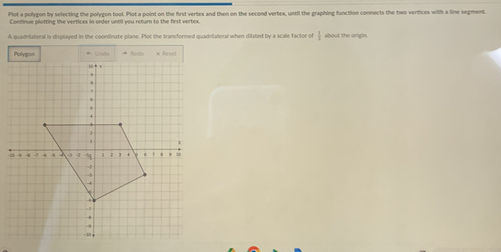 Plot a polygon by selecting the polygon tool. Plot a point on the first vertex and then on the second vertex, until the graphing function connects the two vertices with a line segment. 
Continue plotting the vertices in order until you return to the first vertex. 
A quadrilateral is displayed in the coordinate plane. Plot the transformed quadrilateral when dilated by a scale factor of  1/3  about the origin. 
Polygon Undo Redo x Reset 
-