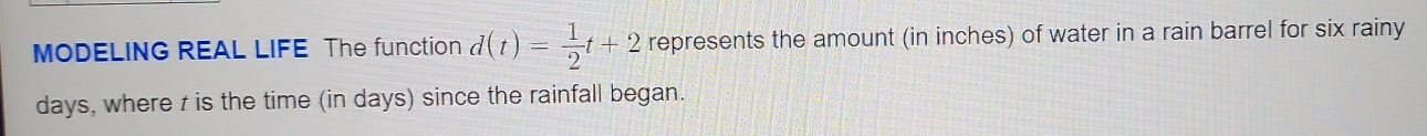 MODELING REAL LIFE The function d(t)= 1/2 t+2 represents the amount (in inches) of water in a rain barrel for six rainy
days, where z is the time (in days) since the rainfall began.