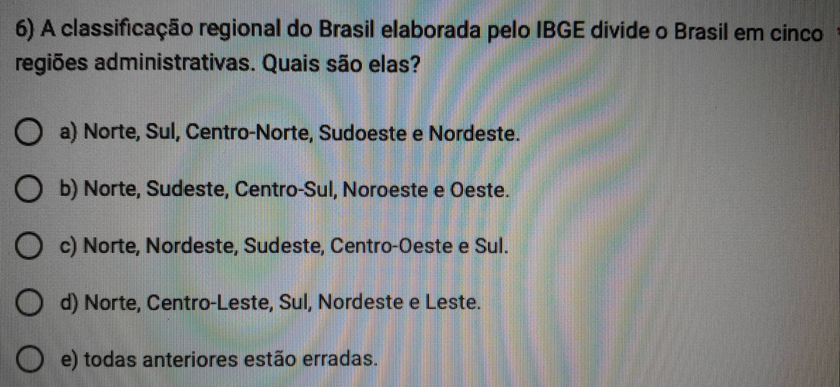 A classificação regional do Brasil elaborada pelo IBGE divide o Brasil em cinco
regiões administrativas. Quais são elas?
a) Norte, Sul, Centro-Norte, Sudoeste e Nordeste.
b) Norte, Sudeste, Centro-Sul, Noroeste e Oeste.
c) Norte, Nordeste, Sudeste, Centro-Oeste e Sul.
d) Norte, Centro-Leste, Sul, Nordeste e Leste.
e) todas anteriores estão erradas.