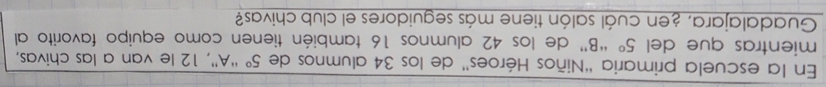 En la escuela primaria "Niños Héroes' de los 34 alumnos de 5° “A'', 12 le van a las chivas, 
mientras que del 5° “B” de los 42 alumnos 16 también tienen como equipo favorito al 
Guadalajara, ¿en cuál salón tiene más seguidores el club chivas?