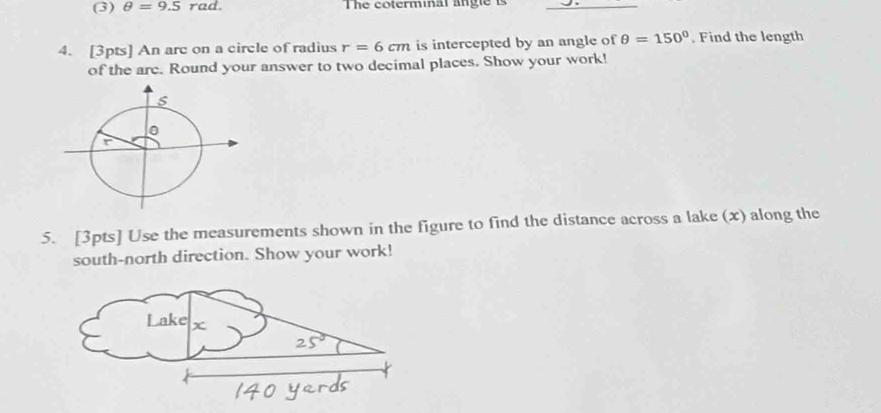 (3) θ =9.5rad. The coterminal angle is_ 
4. [3pts] An arc on a circle of radius r=6cm is intercepted by an angle of θ =150°. Find the length 
of the arc. Round your answer to two decimal places. Show your work! 
5. [3pts] Use the measurements shown in the figure to find the distance across a lake (x) along the 
south-north direction. Show your work!