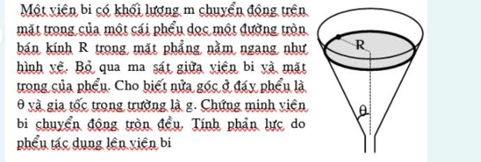 Một viên bi có khối lượng m chuyển động trên 
mặt trong của một cái phẩu dọc một đường tròn 
bán kính R trong mặt phẳng nằm ngang như 
hình yệ. Bỏ qua ma sát giữa viên bi yà mặt 
trong của phẩu. Cho biết nửa góc ở đáy phẩu là 
0 và gia tốc trong trường là g. Chứng minh viên 
bi chuyển động tròn đều. Tính phản lực do 
phẩu tác dụng lên viên bi