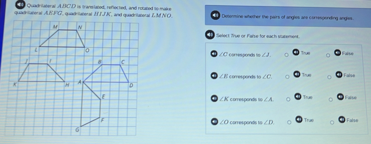 Quadrilateral A. BCD is translated, reflected, and rotated to make
quadrilateral AEFG, quadrilateral HIJK, and quadrilateral LMNO. Determine whether the pairs of angles are corresponding angles.
Select True or False for each statement.
∠ C corresponds to ∠ J. True False
∠ E corresponds to ∠ C. True False

4 ∠ K corresponds to ∠ A. True 1 False
corresponds to ∠ D. True 19 False
∠ O