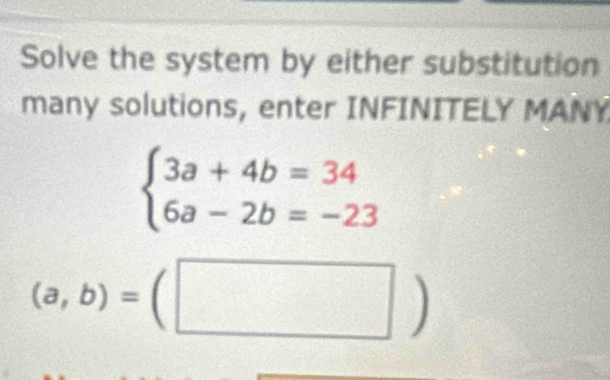 Solve the system by either substitution
many solutions, enter INFINITELY MANY
beginarrayl 3a+4b=34 6a-2b=-23endarray.
(a,b)=(□ )