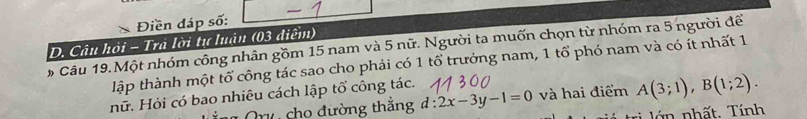 square 
、 Điền đáp số: -1
D. Câu hỏi - Trà lời tự luận (03 điểm) 
# Câu 19.Một nhóm công nhân gồm 15 nam và 5 nữ. Người ta muốn chọn từ nhóm ra 5 người để 
lập thành một tổ công tác sao cho phải có 1 tổ trưởng nam, 1 tổ phó nam và có ít nhất 1 
nữ. Hỏi có bao nhiêu cách lập tổ công tác. 
Or cho đường thắng d:2x-3y-1=0 và hai điểm A(3;1), B(1;2). 
tri ớ nhất. Tính