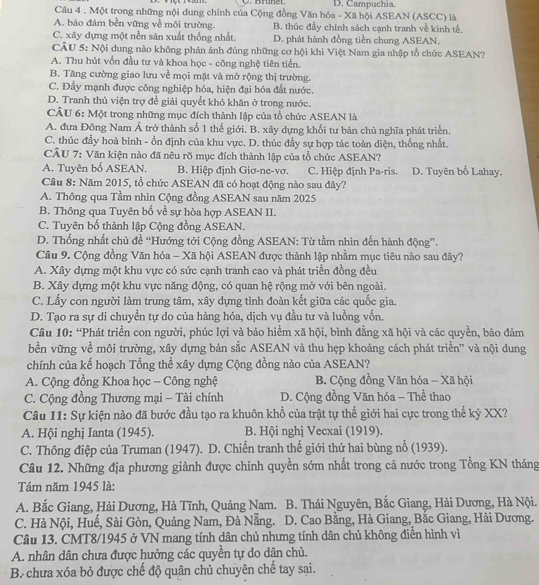 D. Campuchia.
Câu 4 . Một trong những nội dung chính của Cộng đồng Văn hóa - Xã hội ASEAN (ASCC) là
A. bảo đảm bền vững về môi trường. B. thúc đầy chính sách cạnh tranh về kinh tế.
C. xây dựng một nền sản xuất thống nhất. D. phát hành đồng tiền chung ASEAN.
CÂU 5: Nội dung nào không phản ánh đúng những cơ hội khi Việt Nam gia nhập tổ chức ASEAN?
A. Thu hút vốn đầu tư và khoa học - công nghệ tiên tiến.
B. Tăng cường giao lưu về mọi mặt và mở rộng thị trường.
C. Đầy mạnh được công nghiệp hóa, hiện đại hóa đất nước.
D. Tranh thủ viện trợ đề giải quyết khó khăn ở trong nước.
CÂU 6: Một trong những mục đích thành lập của tổ chức ASEAN là
A. đưa Đông Nam Á trở thành số 1 thế giới. B. xây dựng khối tư bản chủ nghĩa phát triển.
C. thúc đẩy hoà bình - ổn định của khu vực. D. thúc đẩy sự hợp tác toàn diện, thống nhất.
CÂU 7: Văn kiện nào đã nêu rõ mục đích thành lập của tổ chức ASEAN?
A. Tuyên bố ASEAN. B. Hiệp định Giơ-ne-vơ. C. Hiệp định Pa-ris. D. Tuyên bố Lahay.
Câu 8: Năm 2015, tổ chức ASEAN đã có hoạt động nào sau đây?
A. Thông qua Tầm nhìn Cộng đồng ASEAN sau năm 2025
B. Thông qua Tuyên bố về sự hòa hợp ASEAN II.
C. Tuyên bố thành lập Cộng đồng ASEAN.
D. Thống nhất chủ đề “Hướng tới Cộng đồng ASEAN: Từ tầm nhìn đến hành động”.
Câu 9. Cộng đồng Văn hóa - Xã hội ASEAN được thành lập nhằm mục tiêu nào sau đây?
A. Xây dựng một khu vực có sức cạnh tranh cao và phát triển đồng đều
B. Xây dựng một khu vực năng động, có quan hệ rộng mở với bên ngoài.
C. Lấy con người làm trung tâm, xây dựng tình đoàn kết giữa các quốc gia.
D. Tạo ra sự di chuyển tự do của hàng hóa, dịch vụ đầu tư và luồng vốn.
Câu 10: “Phát triển con người, phúc lợi và bảo hiểm xã hội, bình đẳng xã hội và các quyền, bảo đảm
bền vững về môi trường, xây dựng bản sắc ASEAN và thu hẹp khoảng cách phát triển” và nội dung
chính của kế hoạch Tổng thể xây dựng Cộng đồng nào của ASEAN?
A. Cộng đồng Khoa học - Công nghệ  B. Cộng đồng Văn hóa - Xã hội
C. Cộng đồng Thương mại - Tài chính  D. Cộng đồng Văn hóa - Thể thao
Câu 11: Sự kiện nào đã bước đầu tạo ra khuôn khổ của trật tự thế giới hai cực trong thế kỷ XX?
A. Hội nghị Ianta (1945). B. Hội nghị Vecxai (1919).
C. Thông điệp của Truman (1947). D. Chiến tranh thế giới thứ hai bùng nổ (1939).
Câu 12. Những địa phương giành được chính quyền sớm nhất trong cả nước trong Tổng KN tháng
Tám năm 1945 là:
A. Bắc Giang, Hải Dương, Hà Tĩnh, Quảng Nam.  B. Thái Nguyên, Bắc Giang, Hải Dương, Hà Nội.
C. Hà Nội, Huế, Sài Gòn, Quảng Nam, Đà Nẵng.  D. Cao Bằng, Hà Giang, Bắc Giang, Hải Dương.
Câu 13. CMT8/1945 ở VN mang tính dân chủ nhưng tính dân chủ không điền hình vì
A. nhân dân chưa được hưởng các quyền tự do dân chủ.
B. chưa xóa bỏ được chế độ quân chủ chuyên chế tay sại.