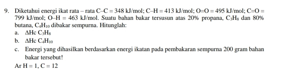 Diketahui energi ikat rata - rata C-C=348kJ/m 1; C-H=413kJ/mol; O=O=495kJ/mol; C=O=
799 kJ/mol; O-H=463kJ/ /mol. Suatu bahan bakar tersusun atas 20% propana, C_3H_8 dan 80%
butana, C_4H_10 dibakar sempurna. Hitunglah: 
a. △ HcC_3H_8
b. △ HcC_4H_10
c. Energi yang dihasilkan berdasarkan energi ikatan pada pembakaran sempurna 200 gram bahan 
bakar tersebut! 
Ar H=1, C=12