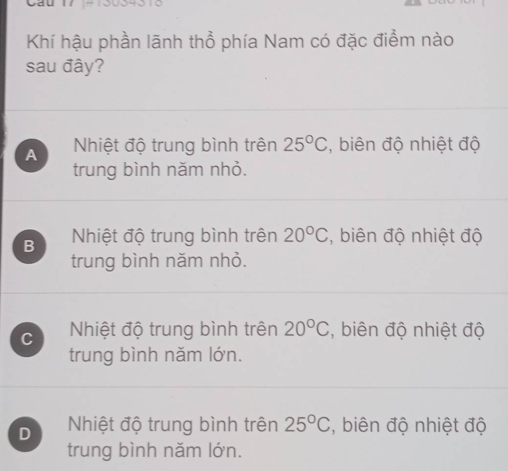 Khí hậu phần lãnh thổ phía Nam có đặc điểm nào
sau đây?
A Nhiệt độ trung bình trên 25°C , biên độ nhiệt độ
trung bình năm nhỏ.
B Nhiệt độ trung bình trên 20°C , biên độ nhiệt độ
trung bình năm nhỏ.
C Nhiệt độ trung bình trên 20°C , biên độ nhiệt độ
trung bình năm lớn.
D Nhiệt độ trung bình trên 25°C , biên độ nhiệt độ
trung bình năm lớn.