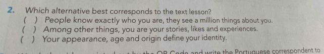 Which alternative best corresponds to the text lesson?
( ) People know exactly who you are, they see a million things about you.
( ) Among other things, you are your stories, likes and experiences.
 ) Your appearance, age and origin define your identity.
write the Portuguese correspondent to