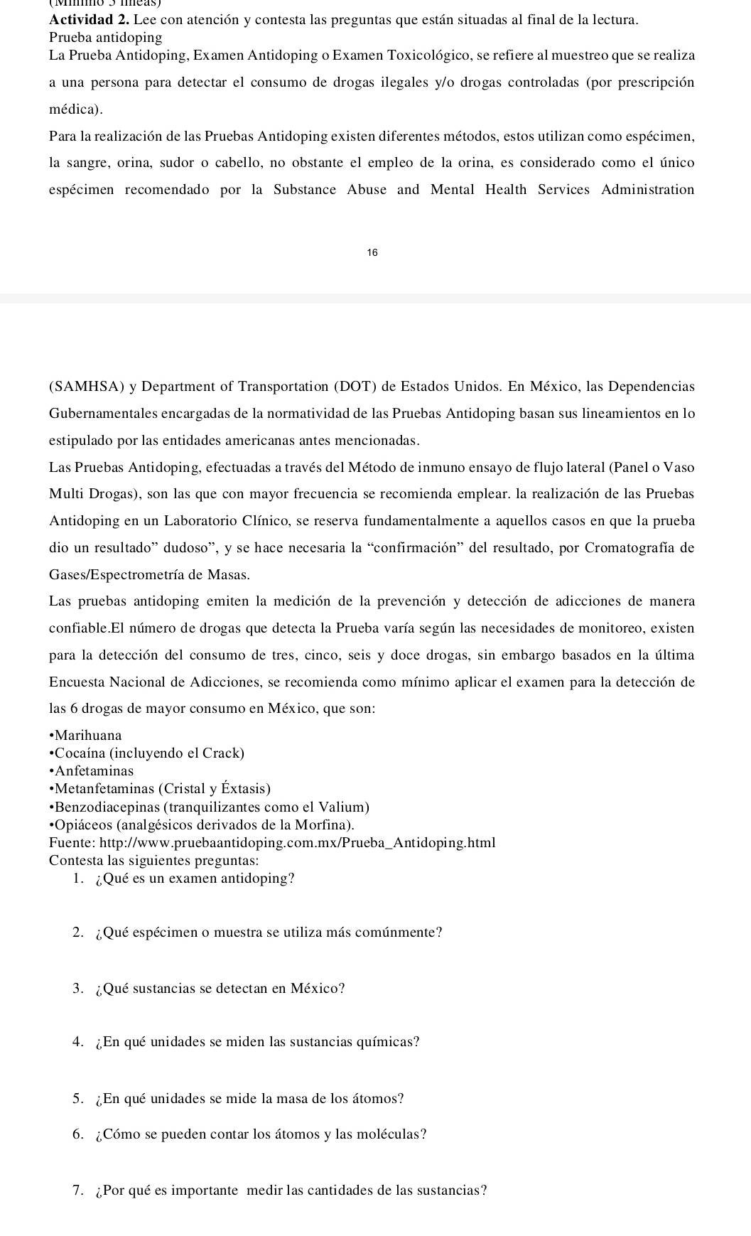 Actividad 2. Lee con atención y contesta las preguntas que están situadas al final de la lectura.
Prueba antidoping
La Prueba Antidoping, Examen Antidoping o Examen Toxicológico, se refiere al muestreo que se realiza
a una persona para detectar el consumo de drogas ilegales y/o drogas controladas (por prescripción
médica).
Para la realización de las Pruebas Antidoping existen diferentes métodos, estos utilizan como espécimen,
la sangre, orina, sudor o cabello, no obstante el empleo de la orina, es considerado como el único
espécimen recomendado por la Substance Abuse and Mental Health Services Administration
16
(SAMHSA) y Department of Transportation (DOT) de Estados Unidos. En México, las Dependencias
Gubernamentales encargadas de la normatividad de las Pruebas Antidoping basan sus lineamientos en lo
estipulado por las entidades americanas antes mencionadas.
Las Pruebas Antidoping, efectuadas a través del Método de inmuno ensayo de flujo lateral (Panel o Vaso
Multi Drogas), son las que con mayor frecuencia se recomienda emplear. la realización de las Pruebas
Antidoping en un Laboratorio Clínico, se reserva fundamentalmente a aquellos casos en que la prueba
dio un resultado” dudoso”, y se hace necesaria la “confirmación” del resultado, por Cromatografía de
Gases/Espectrometría de Masas.
Las pruebas antidoping emiten la medición de la prevención y detección de adicciones de manera
confiable.El número de drogas que detecta la Prueba varía según las necesidades de monitoreo, existen
para la detección del consumo de tres, cinco, seis y doce drogas, sin embargo basados en la última
Encuesta Nacional de Adicciones, se recomienda como mínimo aplicar el examen para la detección de
las 6 drogas de mayor consumo en México, que son:
•Marihuana
•Cocaína (incluyendo el Crack)
•Anfetaminas
•Metanfetaminas (Cristal y Éxtasis)
•Benzodiacepinas (tranquilizantes como el Valium)
•Opiáceos (analgésicos derivados de la Morfina).
Fuente: http://www.pruebaantidoping.com.mx/Prueba_Antidoping.html
Contesta las siguientes preguntas:
1. ¿Qué es un examen antidoping?
2. ¿Qué espécimen o muestra se utiliza más comúnmente?
3. ¿Qué sustancias se detectan en México?
4. ¿En qué unidades se miden las sustancias químicas?
5. ¿En qué unidades se mide la masa de los átomos?
6. ¿Cómo se pueden contar los átomos y las moléculas?
7. ¿Por qué es importante medir las cantidades de las sustancias?