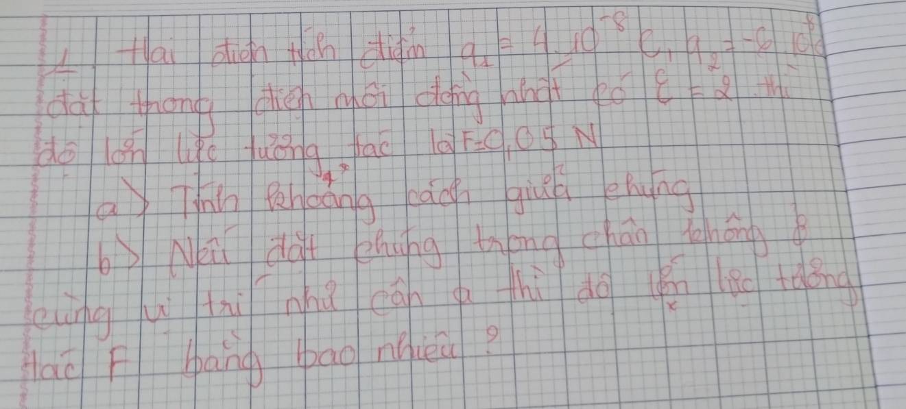 LHai diàn tán diàn q_1=4* 10^(-8)C_19_2=-6.10^(-6)C
daf thōng diàhnéi dǒng hnit tó varepsilon =2.th
do on likc jué 194° fac a F=0,05N
a Thn fheáng kāg giuú ehung 
bNi dà zhung tháng cháo thōng 
eàngú tnnhú cgn g thì do yén lǎn tdǒng 
Hao F bang bao nqeu?