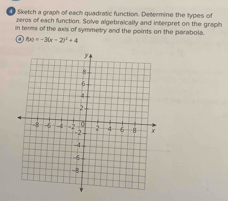 Sketch a graph of each quadratic function. Determine the types of 
zeros of each function. Solve algebraically and interpret on the graph 
in terms of the axis of symmetry and the points on the parabola. 
a f(x)=-3(x-2)^2+4