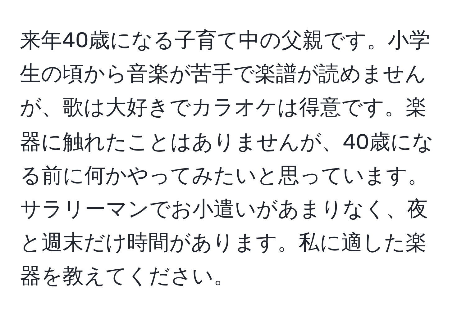 来年40歳になる子育て中の父親です。小学生の頃から音楽が苦手で楽譜が読めませんが、歌は大好きでカラオケは得意です。楽器に触れたことはありませんが、40歳になる前に何かやってみたいと思っています。サラリーマンでお小遣いがあまりなく、夜と週末だけ時間があります。私に適した楽器を教えてください。