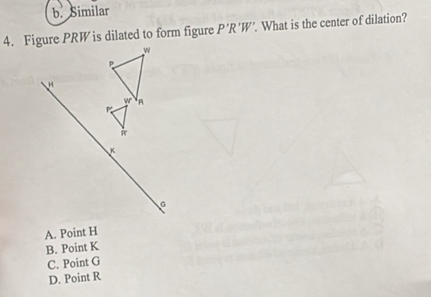 b. Similar
4. Figure PRW is dilated to form figure P'R'W'. . What is the center of dilation?
w
P
H
w A
P
R'
K
G
A. Point H
B. Point K
C. Point G
D. Point R