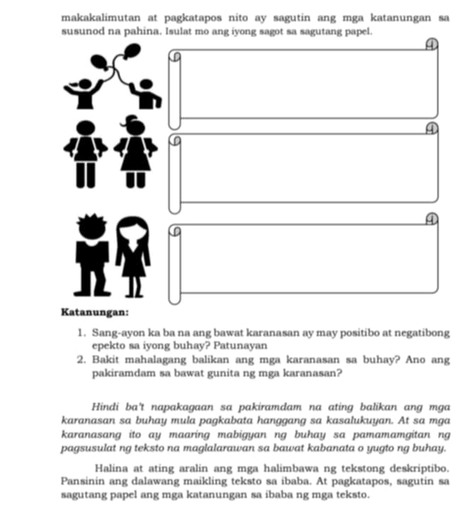 makakalimutan at pagkatapos nito ay sagutin ang mga katanungan sa
susunod na pahina, Isulat mo ang iyong sagot sa sagutang papel.
④
④
④
Katanungan:
1. Sang-ayon ka ba na ang bawat karanasan ay may positibo at negatibong
epekto sa iyong buhay? Patunayan
2. Bakit mahalagang balikan ang mga karanasan sa buhay? Ano ang
pakiramdam sa bawat gunita ng mga karanasan?
Hindi ba't napakagaan sa pakiramdam na ating balikan ang mga
karanasan sa buhay mula pagkabata hanggang sa kasalukuyan. At sa mga
karanasang ito ay maaring mabigyan ng buhay sa pamamamgitan ng
pagsusulat ng teksto na maglalarawan sa bawat kabanata o yugto ng buhay.
Halina at ating aralin ang mga halimbawa ng tekstong deskriptibo.
Pansinin ang dalawang maikling teksto sa ibaba. At pagkatapos, sagutin sa
sagutang papel ang mga katanungan sa ibaba ng mga teksto.