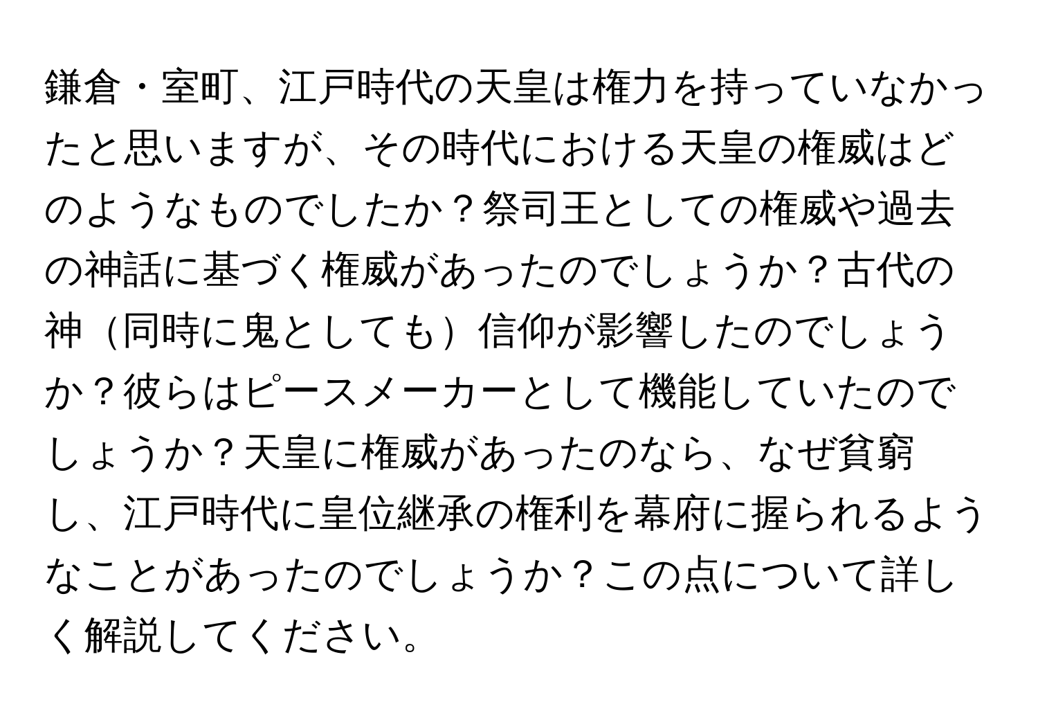 鎌倉・室町、江戸時代の天皇は権力を持っていなかったと思いますが、その時代における天皇の権威はどのようなものでしたか？祭司王としての権威や過去の神話に基づく権威があったのでしょうか？古代の神同時に鬼としても信仰が影響したのでしょうか？彼らはピースメーカーとして機能していたのでしょうか？天皇に権威があったのなら、なぜ貧窮し、江戸時代に皇位継承の権利を幕府に握られるようなことがあったのでしょうか？この点について詳しく解説してください。