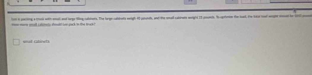 tm in packing a truck with small and large filling cabinets. The large cablnets weigh 40 pounds, and the small cabinets weight 25 pouncs. To oprimim the load, the Intal lad wright sould be 1850 poum
kow many small rabinets should Lee pack in the truck?
small cabinets