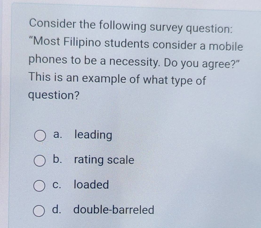 Consider the following survey question:
“Most Filipino students consider a mobile
phones to be a necessity. Do you agree?"
This is an example of what type of
question?
a. leading
b. rating scale
c. loaded
d. double-barreled