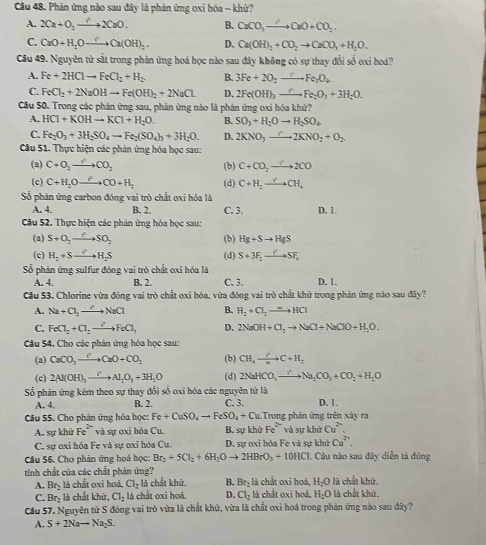 Phản ứng nào sau đây là phản ứng oxi hóa - khử?
A. 2Ca+O_2to 2CaO. B. CaCO_3to CaO+CO_2.
C. CaO+H_2Oto Ca(OH)_2. D. Ca(OH)_2+CO_2to CaCO_3+H_2O.
Câu 49. Nguyên tử sắt trong phản ứng hoá học nào sau đây không có sự thay đổi số oxi hoá?
A. Fe+2HClto FeCl_2+H_2 B. 3Fe+2O_2to Fe_3O_4
C. FeCl_2+2NaOHto Fe(OH)_2+2NaCl. D. 2Fe(OH)_3xrightarrow ?Fe_2O_3+3H_2O.
Câu 50. Trong các phản ứng sau, phân ứng nào là phán ứng oxi hóa khử?
A. HCl+KOHto KCl+H_2O. B. SO_3+H_2Oto H_2SO_4
C. Fe_2O_3+3H_2SO_4to Fe_2(SO_4)_3+3H_2O. D. 2KNO_3to 2KNO_2+O_2
Câu 51. Thực hiện các phản ứng hóa học sau:
(a) C+O_2to CO_2 (b) C+CO_2to 2CO
(c) C+H_2Oto CO+H_2 (d) C+H_2to CH_4
Số phản ứng carbon đồng vai trò chất oxi hóa là
A. 4. B. 2. C. 3. D. 1.
Câu 52. Thực hiện các phản ứng hỏa học sau:
(3) S+O_2to SO_2 (b) Hg+Sto HgS
(c) H_2+Sto H_2S (d) S+3F_2to SF_6
Số phản ứng sulfur đóng vai trò chất oxi hóa là
A. 4. B. 2. C. 3. D. 1.
Câu 53. Chlorine vừa đóng vai trò chất oxi hóa. vừa đóng vai trò chất khử trong phản ứng nào sau dây?
A. Na+Cl_2to NaCl B. H_2+Cl_2to HCl
C. FeCl_2+Cl_2to FeCl_3 D. 2NaOH+Cl_2to NaCl+NaClO+H_2O.
Câu 54. Cho các phân ứng hóa học sau:
(a) CaCO_3to CaO+CO_2 (b) CH_4xrightarrow I^4C+H_2
(c) 2Al(OH)_3xrightarrow t^2Al_2O_3+3H_2O (d) 2NaHCO_3to Na_2CO_3+CO_2+H_2O
Số phản ứng kẻm theo sự thay đổi số oxi hóa các nguyên tử là
A. 4. B. 2. C. 3. D.1.
Câu 55. Cho phản ứng hóa học: Fe+CuSO_4to FeSO_4+Cu Trong phản ứng trên xảy ra
A. sự khử Fe^(2+) và sự oxi hỏa Cu. B. sự khử Fe^(2+) và sự khử Cu^(2-).
C. sự oxi hóa Fe và sự oxỉ hóa Cu. D. sự oxi hóa Fe và sự khử Cu^(2+).
Câu 56. Cho phản ứng hoá học: Br_2+5Cl_2+6H_2Oto 2HBrO_3+10HCl. Câu nào sau đây diễn tả đủng
tinh chất của các chất phản ứng?
A. Br_2 là chất oxi hoá. Cl_2 là chất khử. B. Br_2 là chất oxi hoá, H_2O là chất khử.
C. Br_2 là chất khử, Cl_2 là chất oxi hoá. D. Cl_2 là chất oxi hoá. H_2O là chất khử.
Cầu 57. Nguyên từ S đóng vai trò vừa là chất khử, vừa là chất oxỉ hoá trong phân ứng nào sau đây?
A. S+2Nato Na_2S.