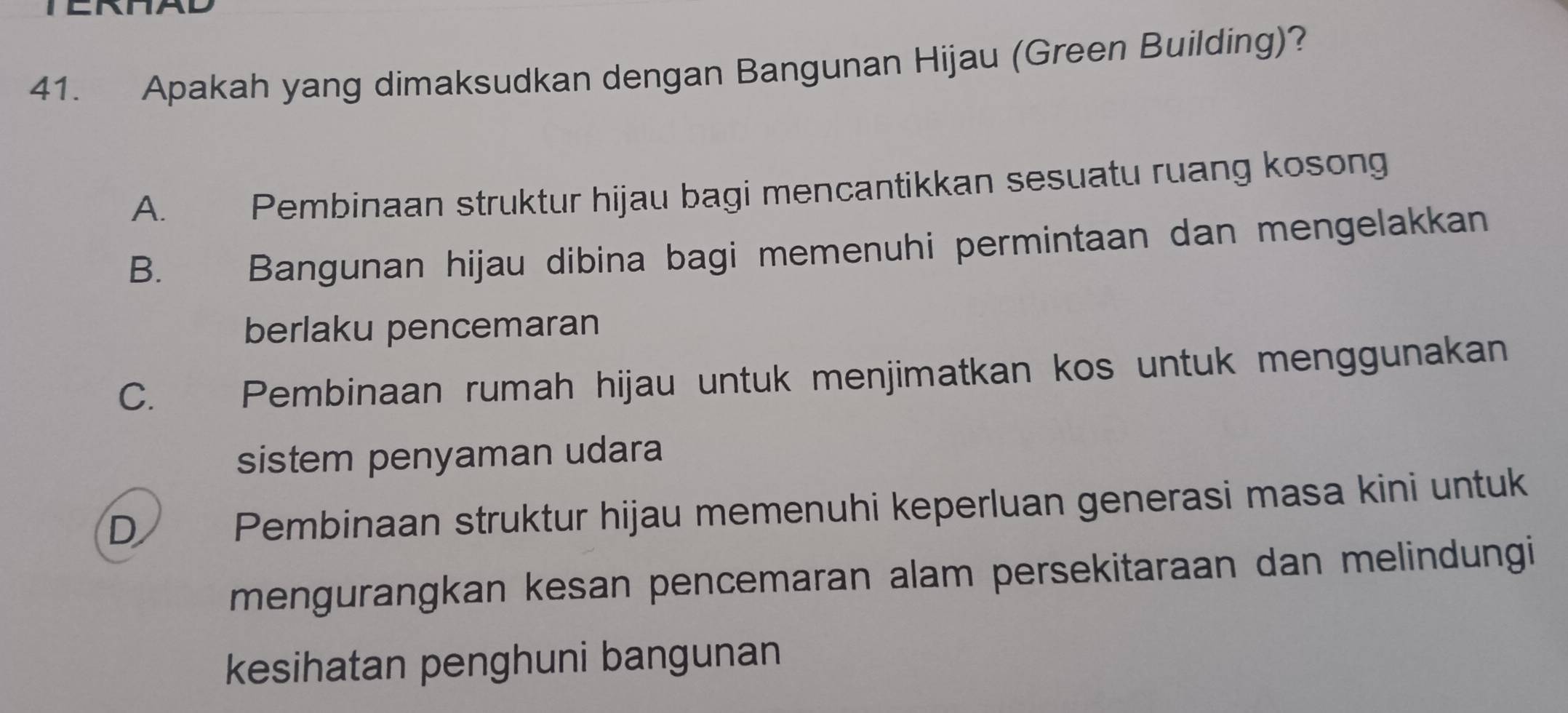 ENNAD
41. Apakah yang dimaksudkan dengan Bangunan Hijau (Green Building)?
A. Pembinaan struktur hijau bagi mencantikkan sesuatu ruang kosong
B. £ Bangunan hijau dibina bagi memenuhi permintaan dan mengelakkan
berlaku pencemaran
C. I Pembinaan rumah hijau untuk menjimatkan kos untuk menggunakan
sistem penyaman udara
D
Pembinaan struktur hijau memenuhi keperluan generasi masa kini untuk
mengurangkan kesan pencemaran alam persekitaraan dan melindungi
kesihatan penghuni bangunan