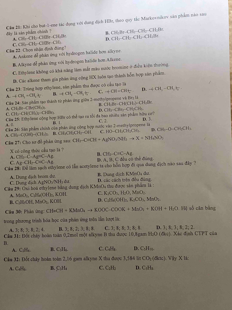 Khi cho but-1-ene tác dụng với dung dịch HBr, theo quy tắc Markovnikov sản phầm nào sau
đây là sản phẩm chính ?
B. CH_2Br-CH_2-CH_2-CH_2Br.
A. CH_3-CH_2-CHBr-CH_2Br. CH_3-CH_2-CH_2-CH_2Br.
D.
C. CH_3-CH_2-CHBr-CH_3.
Câu 22: Chọn nhận định đúng?
A. Ankene dễ phản ứng với hydrogen halide hơn alkyne.
B. Alkyne dễ phản ứng với hydrogen halide hơn Alkene.
C. Ethylene không có khả năng làm mất màu nước bromine ở điều kiện thường.
D. Các alkene tham gia phản ứng cộng HX luôn tạo thành hỗn hợp sản phẩm.
Câu 23: Trùng hợp ethylene, sản phẩm thu được có cấu tạo là
A. -(CH_2=CH_2)_n. B. -(CH_2-CH_2)_n. C. -(CH=CH)_n D. -(CH_3-CH_3)_n.
Cầâu 24: Sản phầm tạo thành từ phản ứng giữa 2-methylpropene và Br₂ là
B. CH_2Br-CH(CH_3)-CH_2Br.
A. CH_2Br-CBr(CH_3)
D. CH_3-CBr_2-CH_2CH_3.
C. CH_3-CH(CH_3)_2-CHBr_2.
Câu 25: 5: Ethylene cộng hợp HBr có thể tạo ra tối đa bao nhiêu sản phẩm hữu cơ?
A. 0. B. 1. C. 2. D. 3.
Câu 26: Sản phẩm chính của phản ứng cộng hợp nước vào 2-methylpropene là
A. CH_3-C(OH)-(CH_3)_2. B. CH_3CH_2CH_2-OH. C. HO-CH_2CH_2CH_3. D. CH_3-O-CH_2CH_3.
Câu 27 : Cho sơ đồ phản ứng sau: CH_3-Cequiv CH+AgNO_3/NH_3to X+NH_4NO_3
X có công thức cấu tạo là ?
A. CH_3-C-Agequiv C-Ag.
B. CH_3-Cequiv C-Ag.
C. Ag-CH_2-Cequiv C-Ag. D. A, B, C đều có thể đúng.
Câu 28: Để làm sạch ethylene có lẫn acetylene ta cho hỗn hợp đi qua dung dịch nào sau đây ?
A. Dung dịch brom dư. B. Dung dịch I KMnO_4 dư.
C. Dung dịch AgNO_3/NH_3du. D. các cách trên đều đúng.
Câu 29:Oxi hoá ethylene bằng dung dịch KMn 2 4 thu được sản phẩm là :
A. MnO_2,C_2H_4(OH)_2 , K OH C. K_2CO_3,H_2O,MnO_2.
B. C_2H_5OH,MnO_2, KOH.
D. C_2H_4(OH)_2,K_2CO_3,MnO_2.
* Câu 30: Phản ứng: CHequiv CH+KMnO_4to KOOC-COOK+MnO_2+KOH+H_2O Hệ số cân bằng
trong phương trình hóa học của phản ứng trên lần lượt là:
A. 3;8;3;8;2;4. B. 3;8;2;3;8;8. C. 3; 8; 8; 3; 8;8. D. 3;8;3;8;2;2.
Câu 31: Đốt cháy hoàn toàn 0,2mol một alkyne B thu được 10,8gam H_2O (đ KC ). Xác định CTPT của
B.
A. C_2H_4. B. C_3H_6. C. C_4H_8. D. C_5H_10.
Câu 32: Đốt cháy hoàn toàn 2,16 gam alkyne X thu được 3,584 lit CO_2(dktc).Vhat ayX là:
A. C_4H_6. B. C_3H_4 C. C_2H_2 D. C_5H_8.