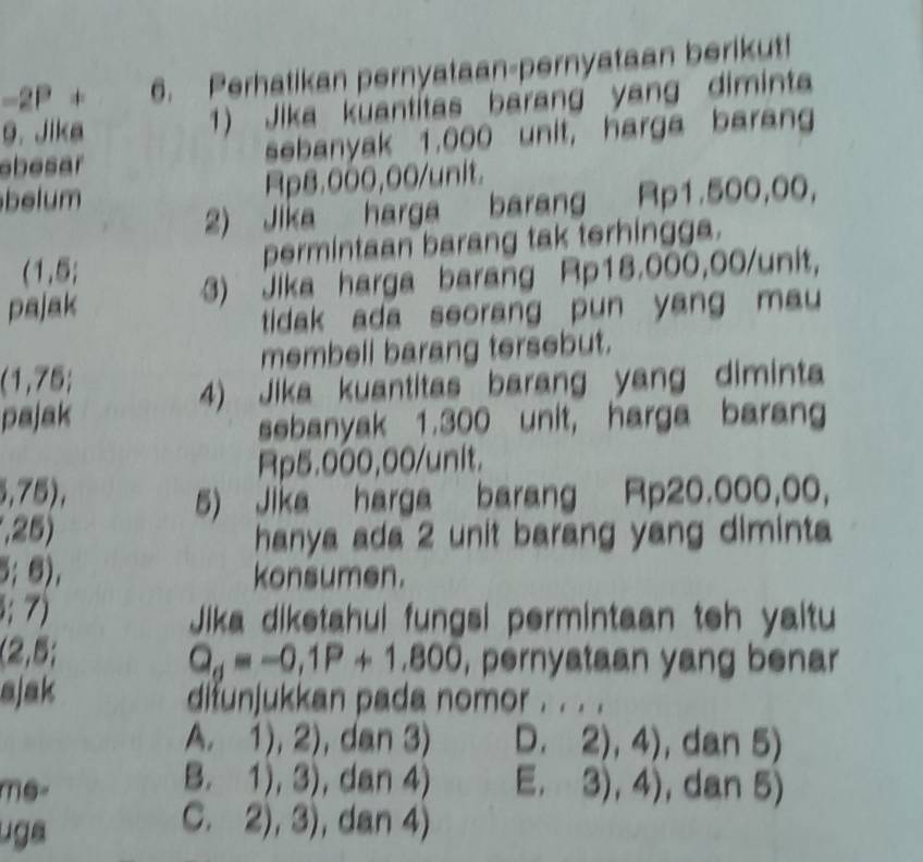 2P + 6. Perhatikan pernyataan-pernyataan berikut!
9. Jika 1) Jika kuantitas barang yang diminta
ebesar sebanyak 1,000 unit, harga barang
belum Rp8.000,00 /unit.
2) Jika harga barang Rp1.500,00,
permintaan barang tak terhingga.
(1,5;
pajak 3) Jika harga barang Rp18.000,00 /unit
tidak ada seorang pun yang mau 
membell barang tersebut.
(1,75;
4) Jika kuantitas barang yang diminta
pajak
sebanyak 1.300 unit, harga barang
Rp5.000,00 /unit.
I 5),
5) Jika harga barang Rp20.000,00,
a 25
hanya ada 2 unit barang yang diminta
5;6) konsumen.
5;7) Jika diketahui fungsi permintaan teh yaitu
(2,5;
Q_d=-0,1P+1,800 , pernyataan yang benar
ajak difunjukkan pada nomor . . . .
A. 1), 2 , dan 3) D. 2),4) , dan 5)
B. 1),3) , da 14 E. 3),4)
me , dan 5)
uga
C. 2),3) , dan 4)