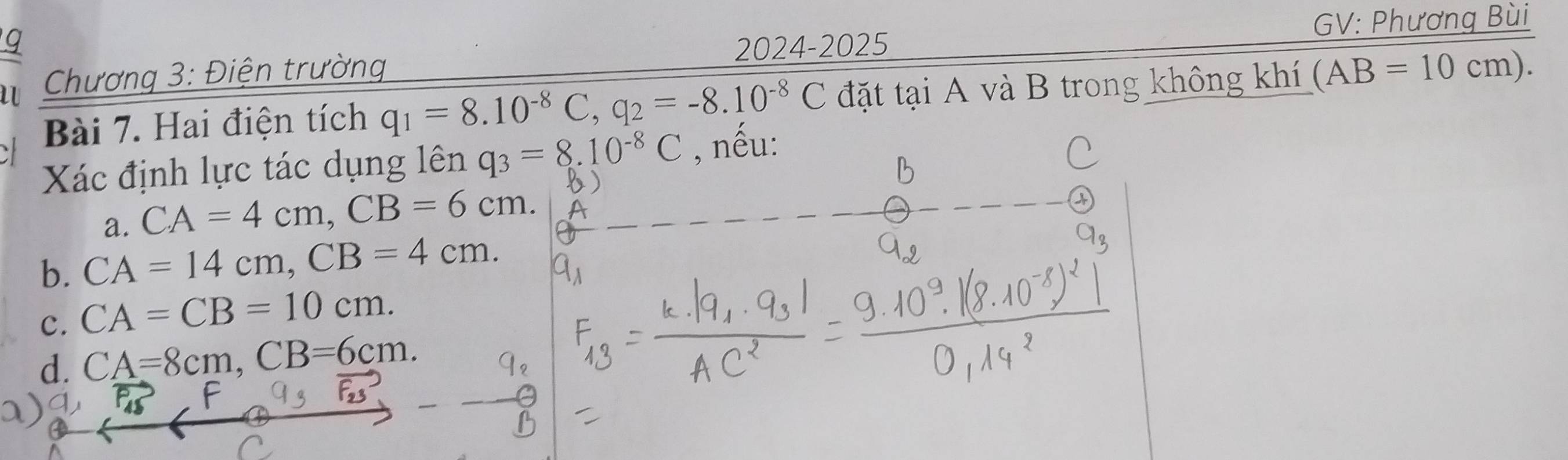 GV: Phương Bùi
Chương 3: Điện trường 2024-2025
Bài 7. Hai điện tích q_1=8.10^(-8)C, q_2=-8.10^(-8)C đặt tại A và B trong không khí (AB=10cm). 
Xác định lực tác dụng lên q_3=8.10^(-8)C , nếu:
a. CA=4cm, CB=6cm.
b. CA=14cm, CB=4cm.
c. CA=CB=10cm.
d. CA=8cm, CB=6cm.