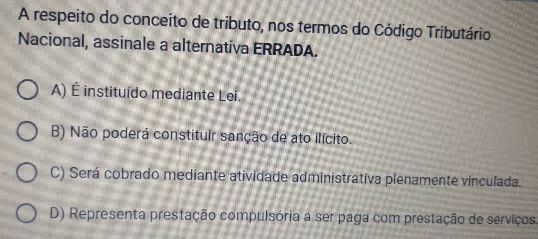 A respeito do conceito de tributo, nos termos do Código Tributário
Nacional, assinale a alternativa ERRADA.
A) É instituído mediante Lei.
B) Não poderá constituir sanção de ato ilícito.
C) Será cobrado mediante atividade administrativa plenamente vinculada.
D) Representa prestação compulsória a ser paga com prestação de serviços.