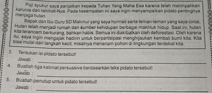 Puji syukur saya panjatkan kepada Tuhan Yang Maha Esa karena telah melimpahkan 
karunia dan rahmat-Nya. Pada kesempatan ini saya ingin menyampaikan pidato pentingnya 
menjaga hutan. 
Bapak dan Ibu Guru SD Makmur yang saya hormati serta teman-teman yang saya cintai, 
Hutan telah menjadi rumah dan sumber kehidupan berbagai makhluk hidup. Saat ini, hutan 
kita terancam berkurang, bahkan habis. Semua ini diakibatkan oleh deforestasi. Oleh karena 
itu, saya ingin mengajak hadirin untuk berpartisipasi menghijaukan kembali bumi kita. Kita 
bisa mulai dari langkah kecil, misalnya menanam pohon di lingkungan terdekat kita. 
3. Tentukan isi pidato tersebut! 
_ 
Jawab : 
4. Buatlah tiga kalimat persuasive berdasarkan teks pidato tersebut! 
_ 
Jawab : 
5. Buatlah penutup untuk pidato tersebut! 
_ 
Jawab :