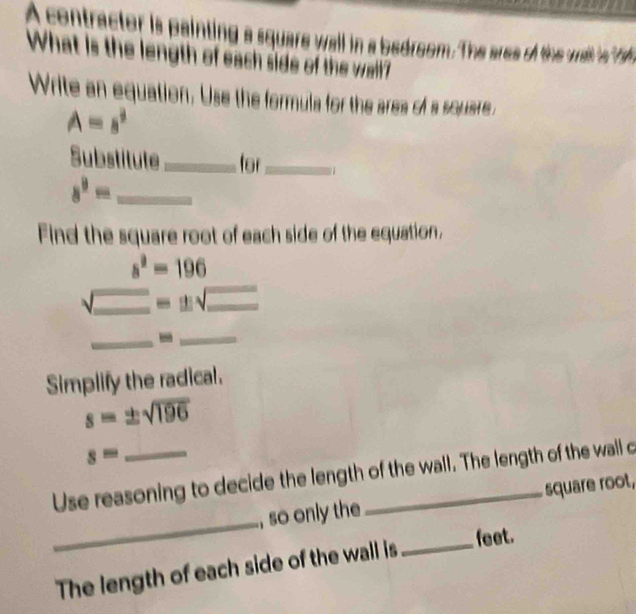 A contractor is painting a square wall in a bedroom. The are o the wit i 
What is the length of each side of the wall? 
Write an equation. Use the formula for the area of a square ,
A=s^3
Substitute_ for_ 1 
_ 8^9=
Find the square root of each side of the equation,
s^2=196
√_ =± sqrt(_ ) _ 
_-_ 
Simplify the radical.
s=± sqrt(196)
s=
_ 
Use reasoning to decide the length of the wall. The length of the wall c 
, so only the square root, 
The length of each side of the wall is 
_feet.