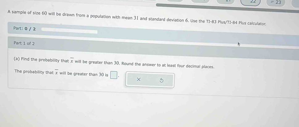 22 23 
A sample of size 60 will be drawn from a population with mean 31 and standard deviation 6. Use the TI- 83 Plus/TI- 84 Plus calculator. 
Part: 0 / 2 
Part 1 of 2 
(a) Find the probability that overline x will be greater than 30. Round the answer to at least four decimal places. 
The probability that overline x will be greater than 30 is □ . ×