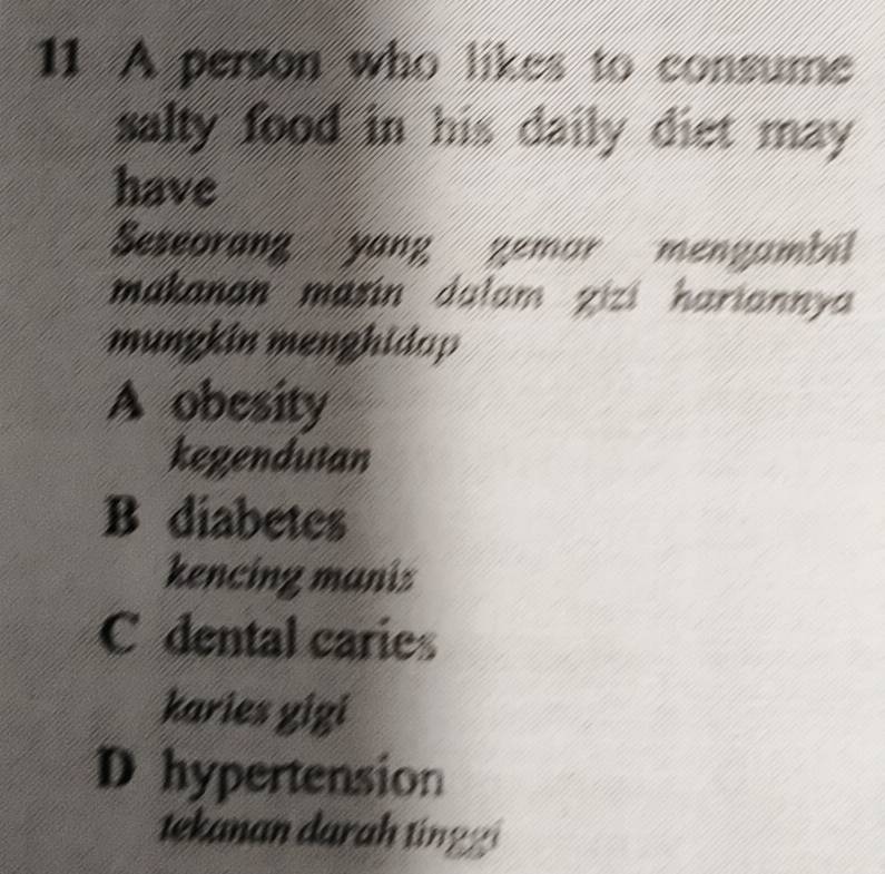 A person who likes to consume
salty food in his daily diet may.
have
Seseorang yang gemar mengambil
makanan masin dalam zizi hariannya 
mungkin menghidap
A obesity
kegendutan
B diabetes
kencing manis
C dental caries
karies gigi
D hypertension
tekanan darah tinggi