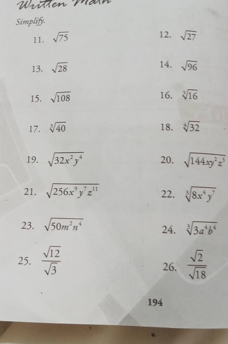 WriMen Mä 
Simplify. 
11. sqrt(75)
12. sqrt(27)
13. sqrt(28)
14. sqrt(96)
15. sqrt(108)
16. sqrt[3](16)
17. sqrt[3](40) 18. sqrt[4](32)
19. sqrt(32x^2y^4) 20. sqrt(144xy^2z^3)
21. sqrt(256x^9y^7z^(11))
22. sqrt[3](8x^4y^7)
23. sqrt(50m^2n^4)
24. sqrt[3](3a^4b^4)
25.  sqrt(12)/sqrt(3) 
26.  sqrt(2)/sqrt(18) 
194